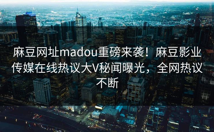 麻豆网址madou重磅来袭！麻豆影业传媒在线热议大V秘闻曝光，全网热议不断