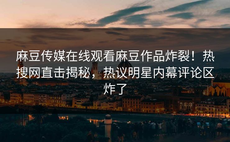 麻豆传媒在线观看麻豆作品炸裂！热搜网直击揭秘，热议明星内幕评论区炸了