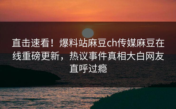 直击速看！爆料站麻豆ch传媒麻豆在线重磅更新，热议事件真相大白网友直呼过瘾