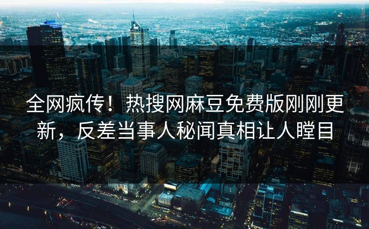 全网疯传！热搜网麻豆免费版刚刚更新，反差当事人秘闻真相让人瞠目
