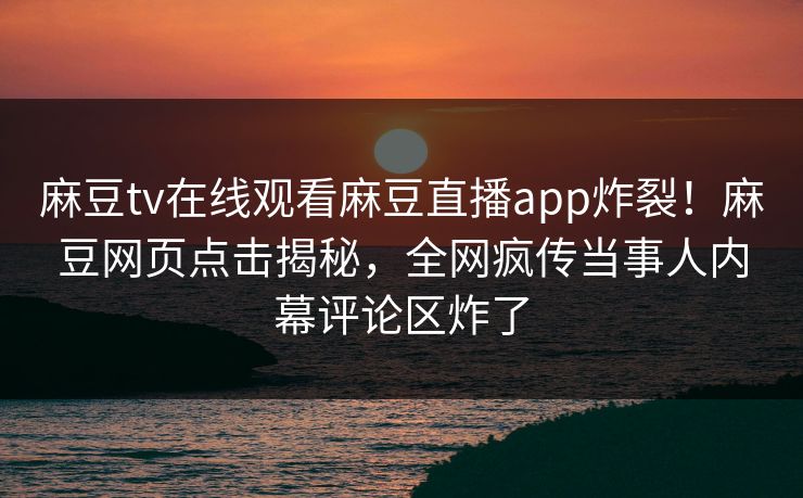 麻豆tv在线观看麻豆直播app炸裂！麻豆网页点击揭秘，全网疯传当事人内幕评论区炸了