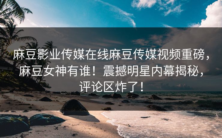 麻豆影业传媒在线麻豆传媒视频重磅，麻豆女神有谁！震撼明星内幕揭秘，评论区炸了！