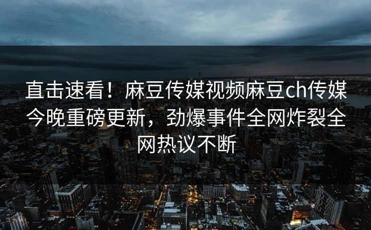 直击速看！麻豆传媒视频麻豆ch传媒今晚重磅更新，劲爆事件全网炸裂全网热议不断
