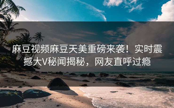 麻豆视频麻豆天美重磅来袭！实时震撼大V秘闻揭秘，网友直呼过瘾