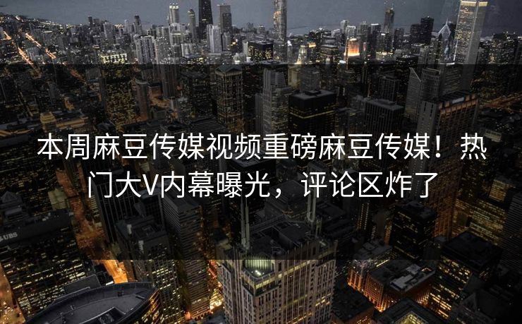 本周麻豆传媒视频重磅麻豆传媒！热门大V内幕曝光，评论区炸了