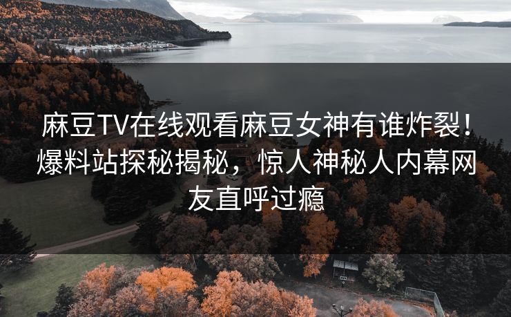 麻豆TV在线观看麻豆女神有谁炸裂！爆料站探秘揭秘，惊人神秘人内幕网友直呼过瘾