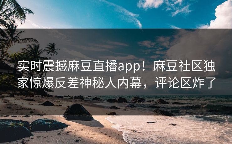 实时震撼麻豆直播app！麻豆社区独家惊爆反差神秘人内幕，评论区炸了
