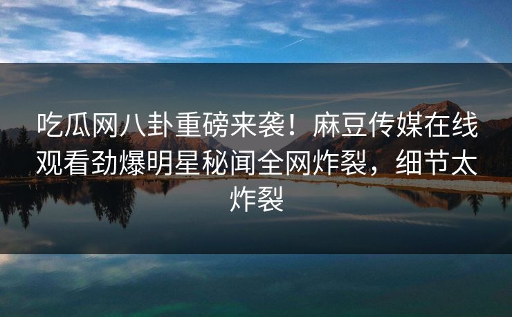 吃瓜网八卦重磅来袭！麻豆传媒在线观看劲爆明星秘闻全网炸裂，细节太炸裂