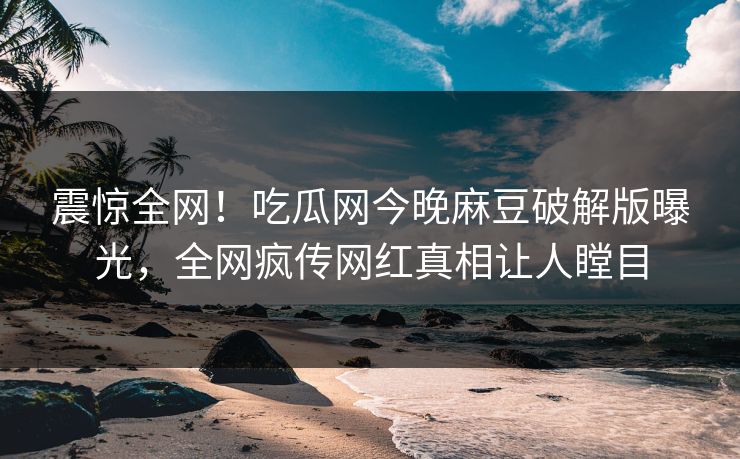 震惊全网！吃瓜网今晚麻豆破解版曝光，全网疯传网红真相让人瞠目