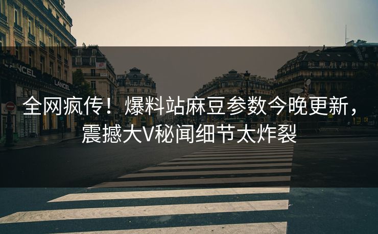 全网疯传！爆料站麻豆参数今晚更新，震撼大V秘闻细节太炸裂