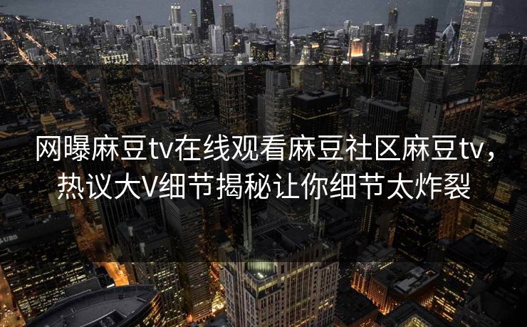网曝麻豆tv在线观看麻豆社区麻豆tv，热议大V细节揭秘让你细节太炸裂
