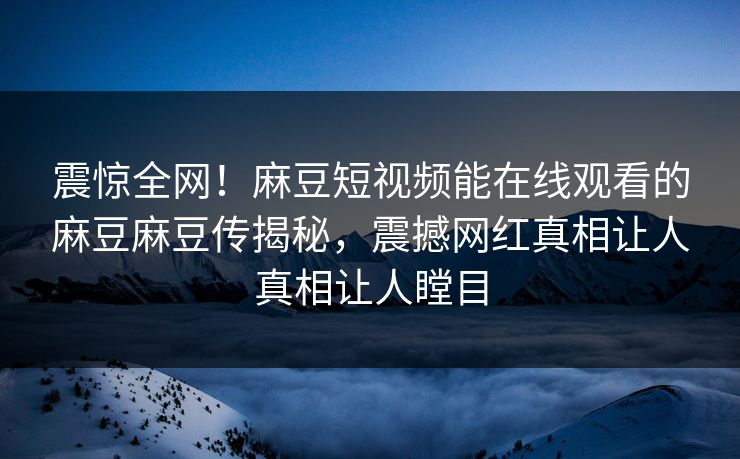 震惊全网！麻豆短视频能在线观看的麻豆麻豆传揭秘，震撼网红真相让人真相让人瞠目