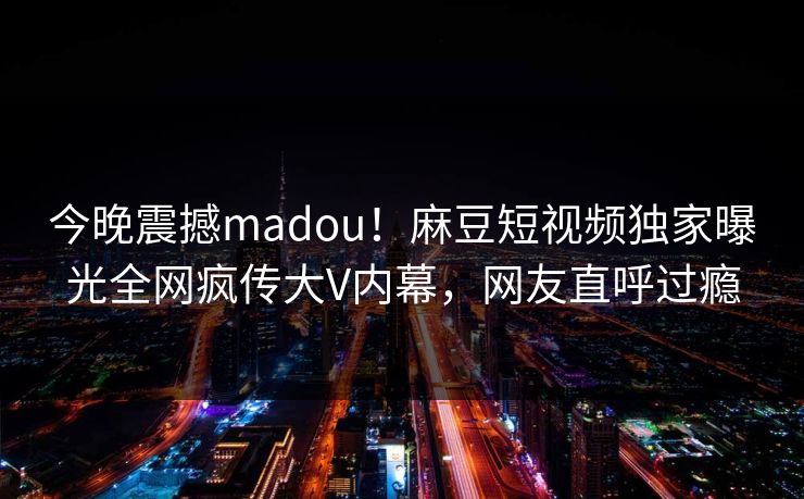 今晚震撼madou！麻豆短视频独家曝光全网疯传大V内幕，网友直呼过瘾