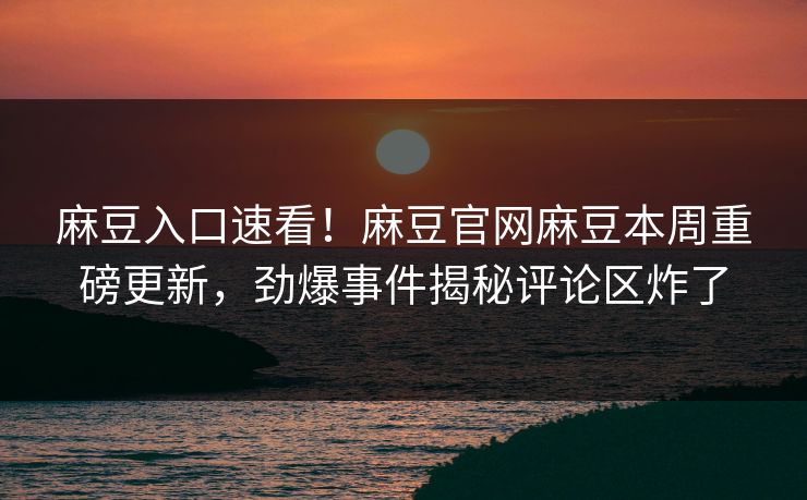 麻豆入口速看！麻豆官网麻豆本周重磅更新，劲爆事件揭秘评论区炸了