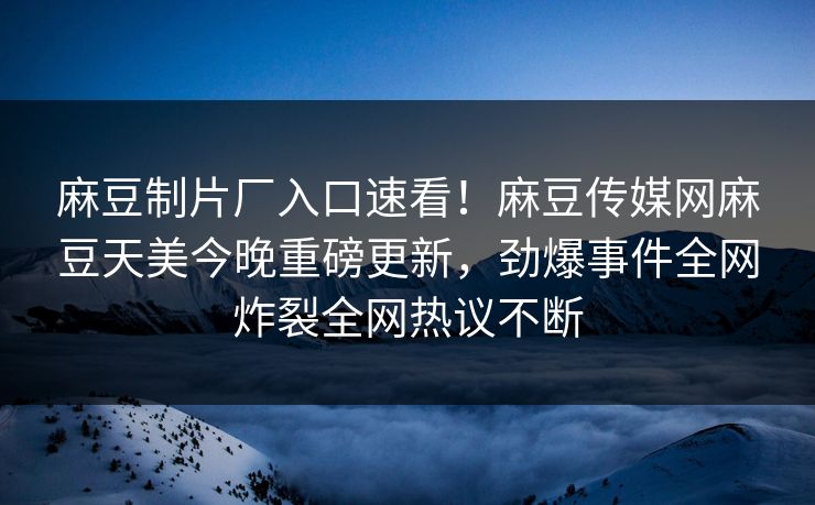 麻豆制片厂入口速看！麻豆传媒网麻豆天美今晚重磅更新，劲爆事件全网炸裂全网热议不断