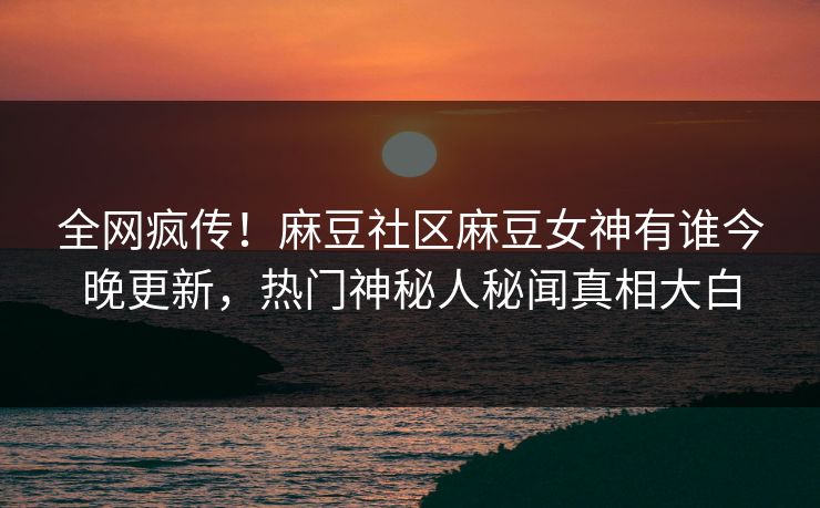 全网疯传！麻豆社区麻豆女神有谁今晚更新，热门神秘人秘闻真相大白
