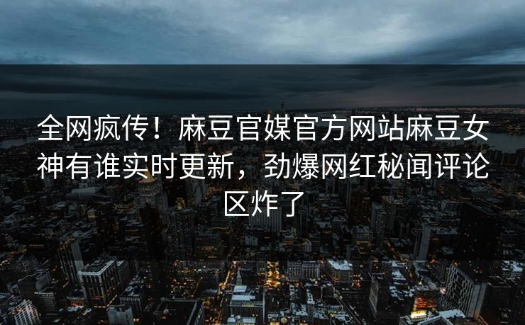 全网疯传！麻豆官媒官方网站麻豆女神有谁实时更新，劲爆网红秘闻评论区炸了