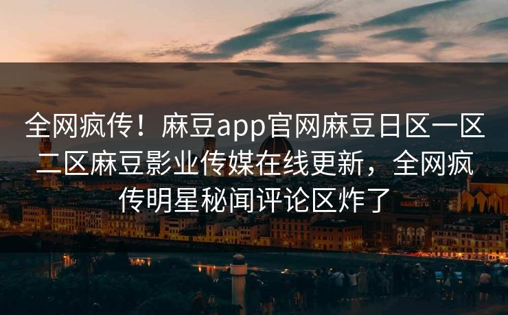全网疯传！麻豆app官网麻豆日区一区二区麻豆影业传媒在线更新，全网疯传明星秘闻评论区炸了
