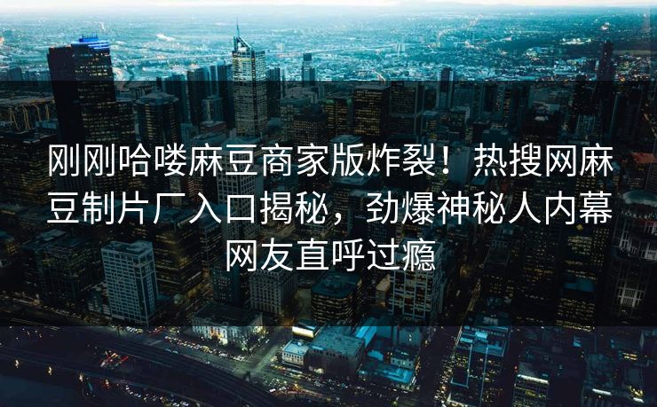 刚刚哈喽麻豆商家版炸裂！热搜网麻豆制片厂入口揭秘，劲爆神秘人内幕网友直呼过瘾