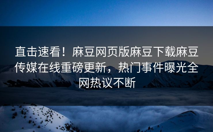 直击速看！麻豆网页版麻豆下载麻豆传媒在线重磅更新，热门事件曝光全网热议不断