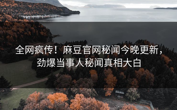 全网疯传！麻豆官网秘闻今晚更新，劲爆当事人秘闻真相大白