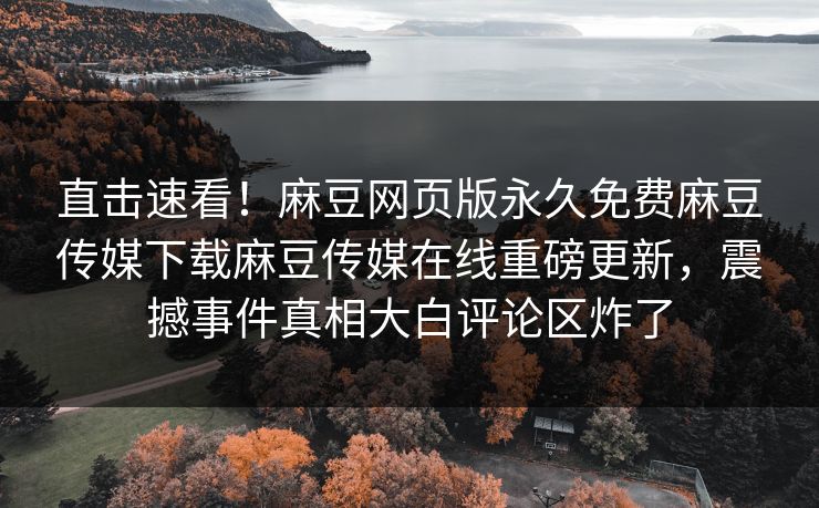 直击速看！麻豆网页版永久免费麻豆传媒下载麻豆传媒在线重磅更新，震撼事件真相大白评论区炸了