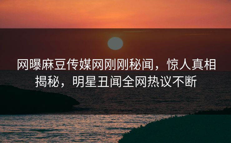 网曝麻豆传媒网刚刚秘闻，惊人真相揭秘，明星丑闻全网热议不断