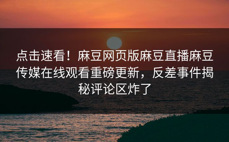 点击速看！麻豆网页版麻豆直播麻豆传媒在线观看重磅更新，反差事件揭秘评论区炸了