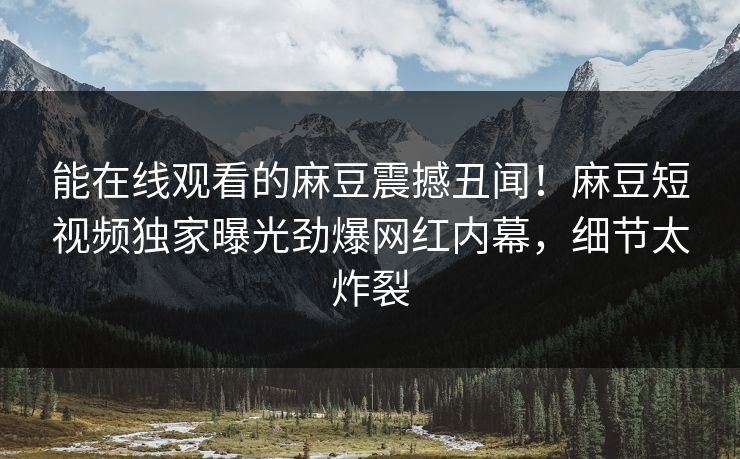 能在线观看的麻豆震撼丑闻！麻豆短视频独家曝光劲爆网红内幕，细节太炸裂