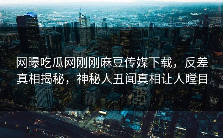 网曝吃瓜网刚刚麻豆传媒下载，反差真相揭秘，神秘人丑闻真相让人瞠目