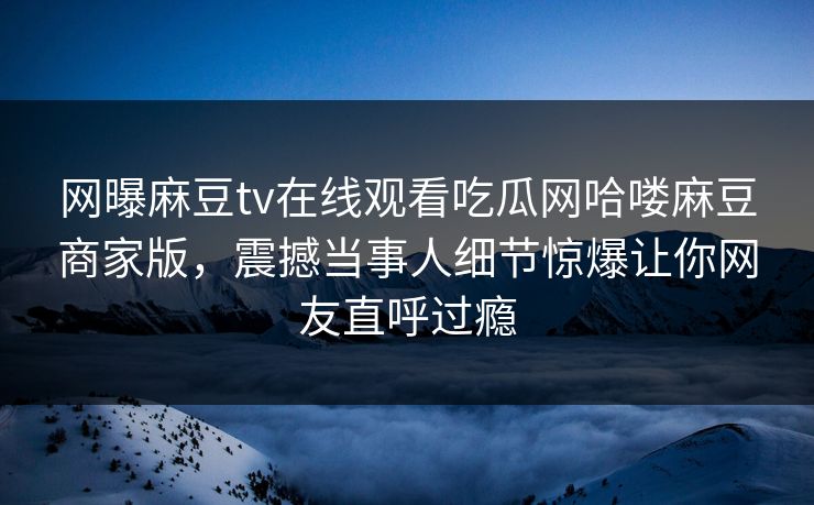 网曝麻豆tv在线观看吃瓜网哈喽麻豆商家版，震撼当事人细节惊爆让你网友直呼过瘾