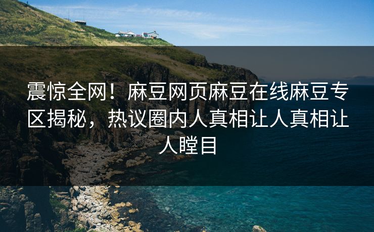 震惊全网！麻豆网页麻豆在线麻豆专区揭秘，热议圈内人真相让人真相让人瞠目