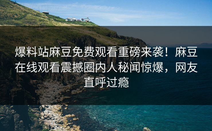 爆料站麻豆免费观看重磅来袭！麻豆在线观看震撼圈内人秘闻惊爆，网友直呼过瘾
