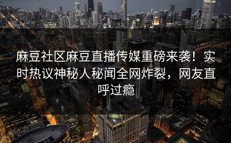 麻豆社区麻豆直播传媒重磅来袭！实时热议神秘人秘闻全网炸裂，网友直呼过瘾