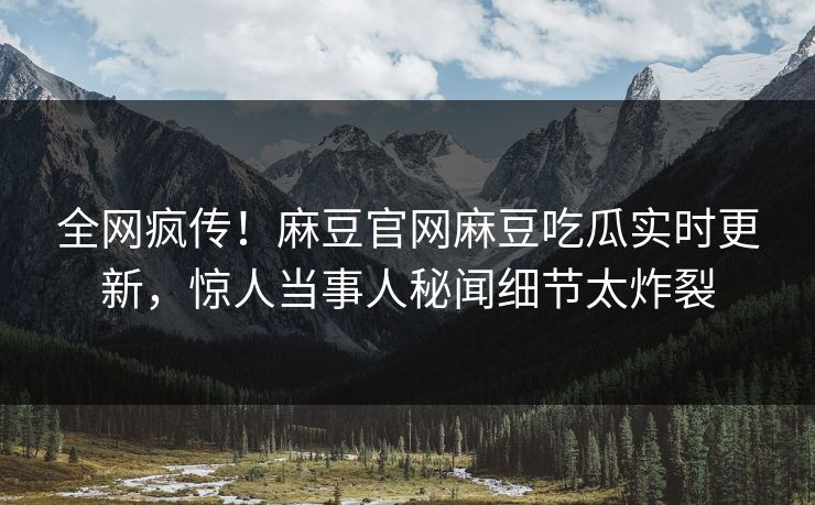 全网疯传！麻豆官网麻豆吃瓜实时更新，惊人当事人秘闻细节太炸裂