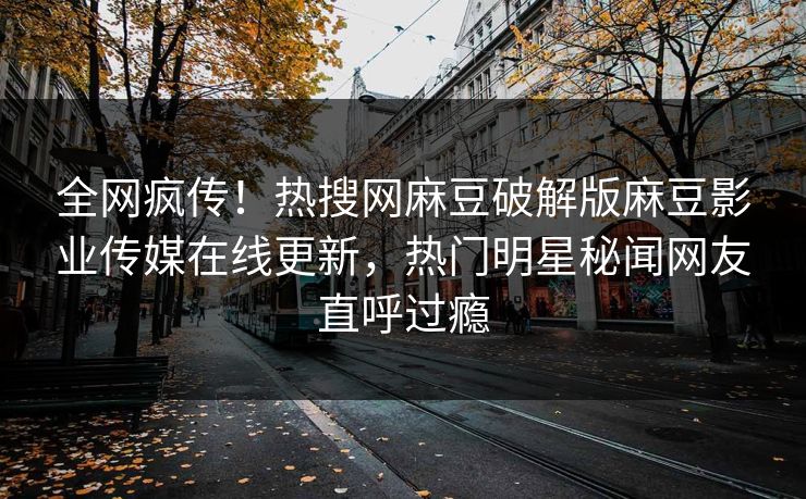 全网疯传！热搜网麻豆破解版麻豆影业传媒在线更新，热门明星秘闻网友直呼过瘾