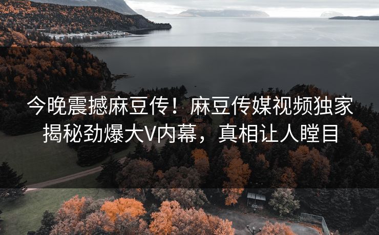 今晚震撼麻豆传！麻豆传媒视频独家揭秘劲爆大V内幕，真相让人瞠目