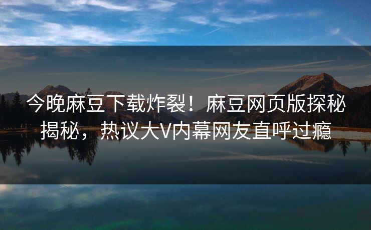 今晚麻豆下载炸裂！麻豆网页版探秘揭秘，热议大V内幕网友直呼过瘾