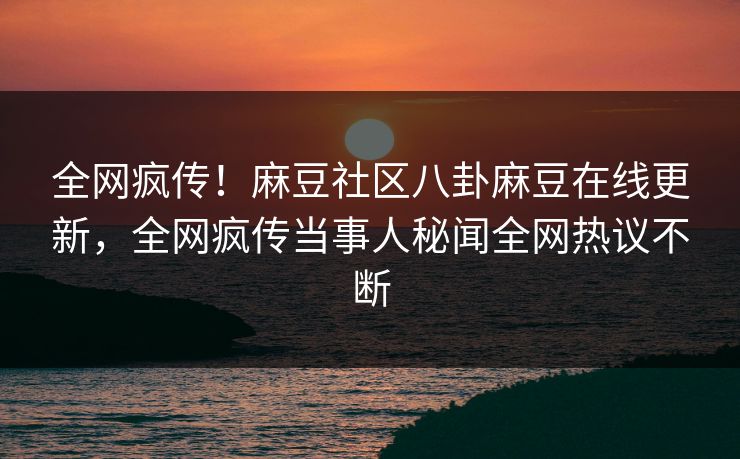 全网疯传！麻豆社区八卦麻豆在线更新，全网疯传当事人秘闻全网热议不断