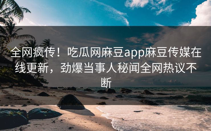 全网疯传！吃瓜网麻豆app麻豆传媒在线更新，劲爆当事人秘闻全网热议不断