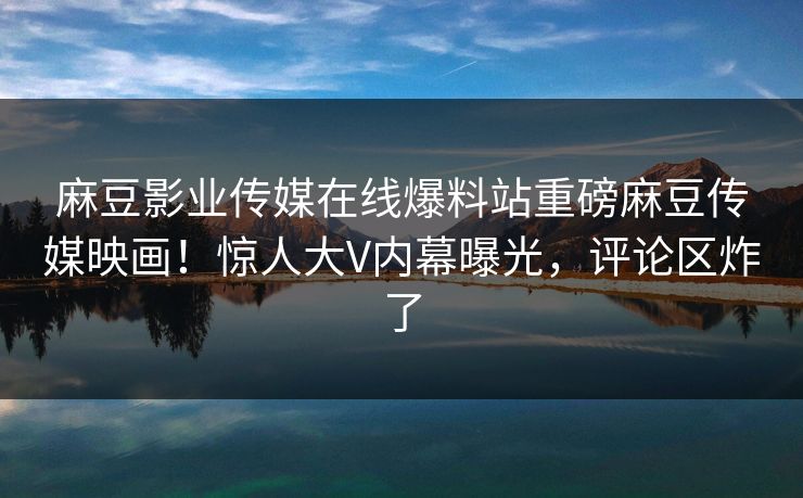麻豆影业传媒在线爆料站重磅麻豆传媒映画！惊人大V内幕曝光，评论区炸了