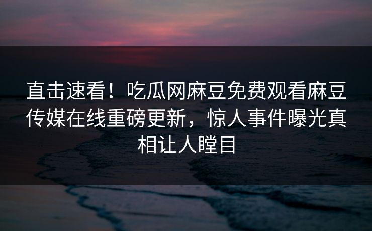 直击速看！吃瓜网麻豆免费观看麻豆传媒在线重磅更新，惊人事件曝光真相让人瞠目