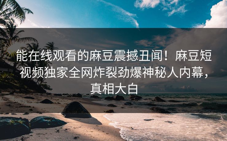 能在线观看的麻豆震撼丑闻！麻豆短视频独家全网炸裂劲爆神秘人内幕，真相大白