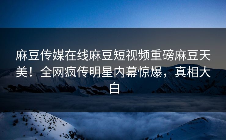 麻豆传媒在线麻豆短视频重磅麻豆天美！全网疯传明星内幕惊爆，真相大白