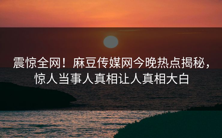 震惊全网！麻豆传媒网今晚热点揭秘，惊人当事人真相让人真相大白