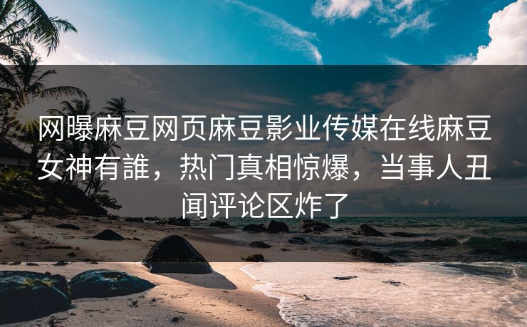 网曝麻豆网页麻豆影业传媒在线麻豆女神有誰，热门真相惊爆，当事人丑闻评论区炸了