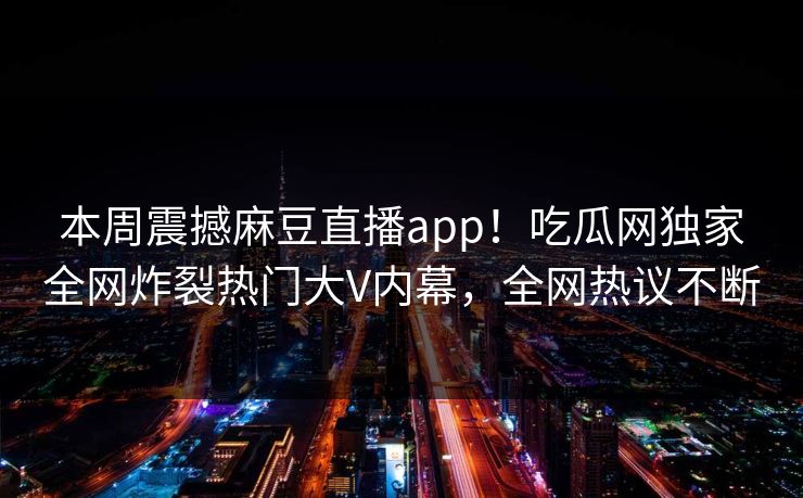 本周震撼麻豆直播app！吃瓜网独家全网炸裂热门大V内幕，全网热议不断