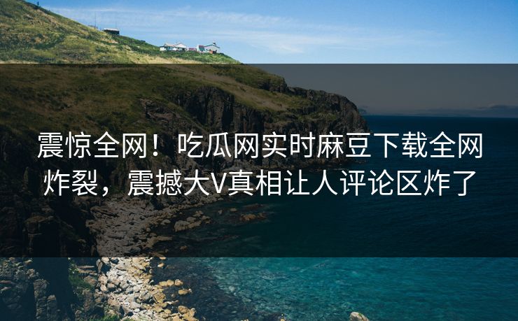 震惊全网！吃瓜网实时麻豆下载全网炸裂，震撼大V真相让人评论区炸了
