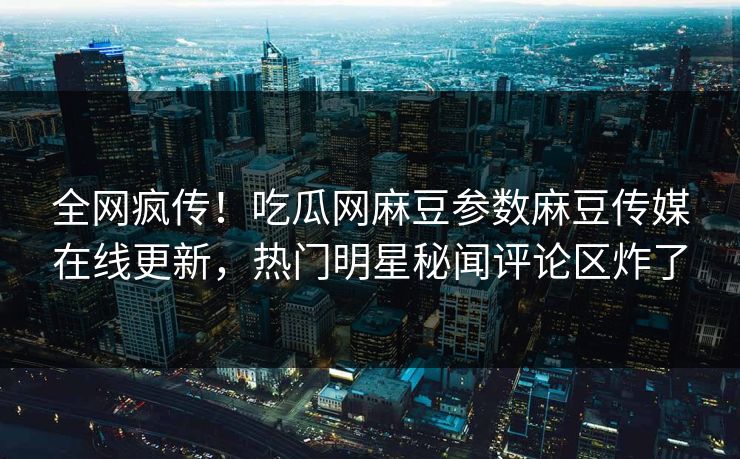 全网疯传！吃瓜网麻豆参数麻豆传媒在线更新，热门明星秘闻评论区炸了