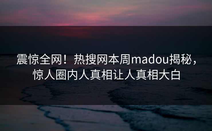 震惊全网！热搜网本周madou揭秘，惊人圈内人真相让人真相大白